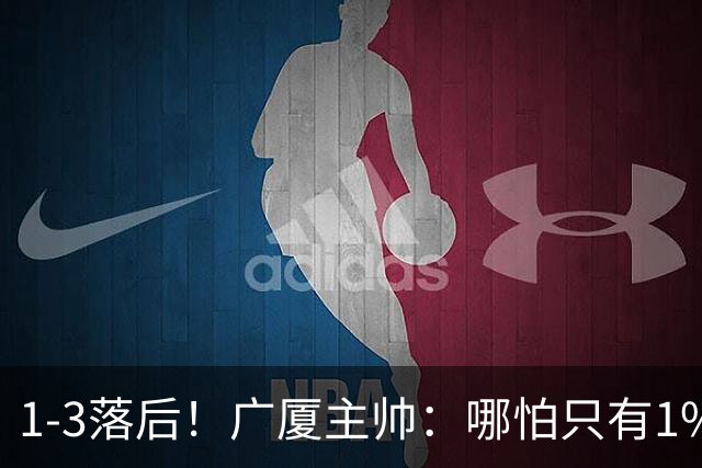 1-3落后！广厦主帅：哪怕只有1%的希望也要抓住机会